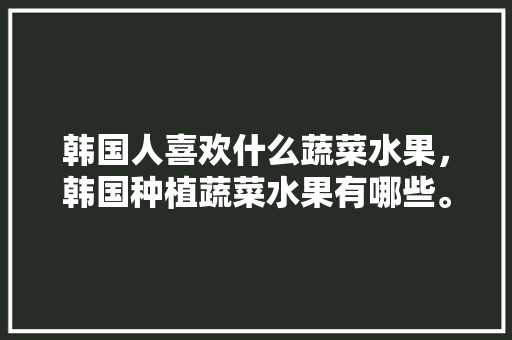 韩国人喜欢什么蔬菜水果，韩国种植蔬菜水果有哪些。