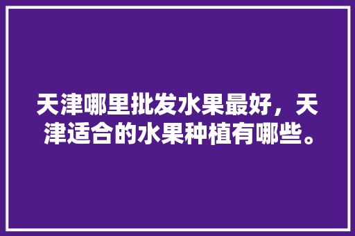 天津哪里批发水果最好，天津适合的水果种植有哪些。