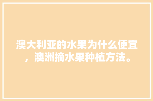 澳大利亚的水果为什么便宜，澳洲摘水果种植方法。