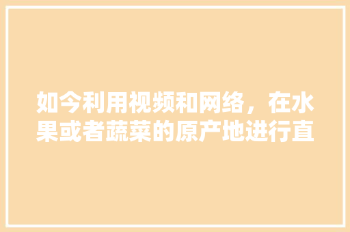 如今利用视频和网络，在水果或者蔬菜的原产地进行直销，这种销售方式你支持吗？为什么，种植水果怎么拍视频教程。 蔬菜种植