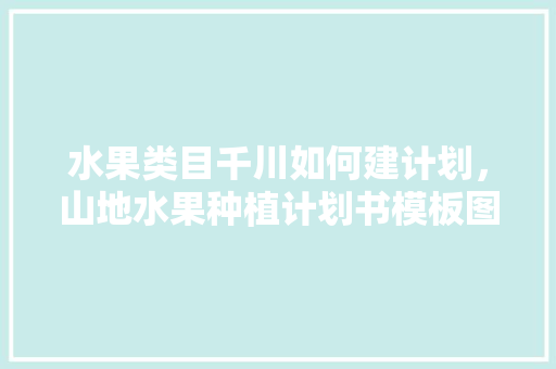 水果类目千川如何建计划，山地水果种植计划书模板图片。