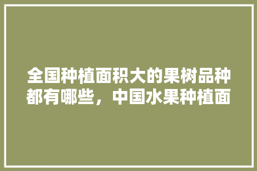 全国种植面积大的果树品种都有哪些，中国水果种植面积趋势图。 蔬菜种植