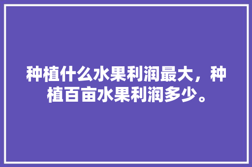 种植什么水果利润最大，种植百亩水果利润多少。 蔬菜种植