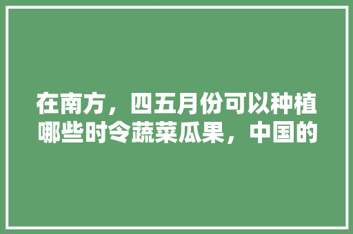 在南方，四五月份可以种植哪些时令蔬菜瓜果，中国的水果蔬菜种植时间表。 畜牧养殖