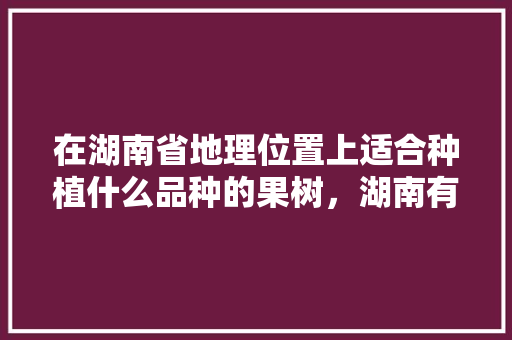 在湖南省地理位置上适合种植什么品种的果树，湖南有哪些水果种植基地。 水果种植