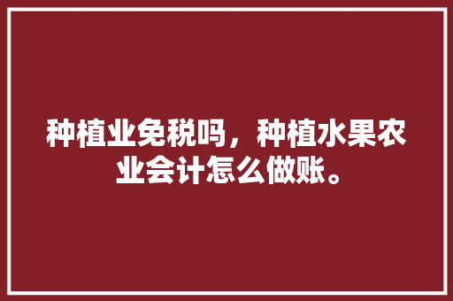 种植业免税吗，种植水果农业会计怎么做账。 畜牧养殖