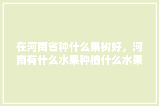 在河南省种什么果树好，河南有什么水果种植什么水果最多。 在河南省种什么果树好，河南有什么水果种植什么水果最多。 蔬菜种植