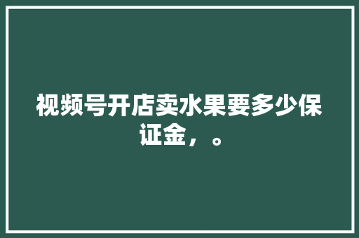 视频号开店卖水果要多少保证金，。 蔬菜种植