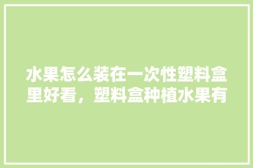 水果怎么装在一次性塑料盒里好看，塑料盒种植水果有毒吗。 蔬菜种植