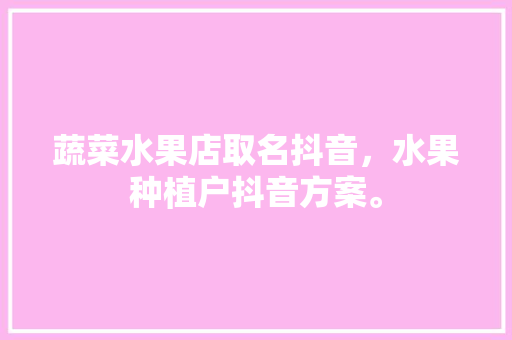 蔬菜水果店取名抖音，水果种植户抖音方案。 土壤施肥