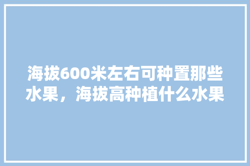 海拔600米左右可种置那些水果，海拔高种植什么水果好。 土壤施肥