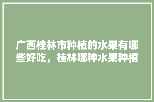 广西桂林市种植的水果有哪些好吃，桂林哪种水果种植最多的。 蔬菜种植