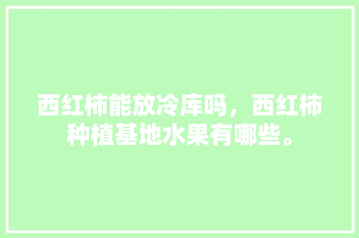 西红柿能放冷库吗，西红柿种植基地水果有哪些。 西红柿能放冷库吗，西红柿种植基地水果有哪些。 蔬菜种植