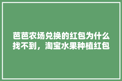 芭芭农场兑换的红包为什么找不到，淘宝水果种植红包没了怎么办。 家禽养殖