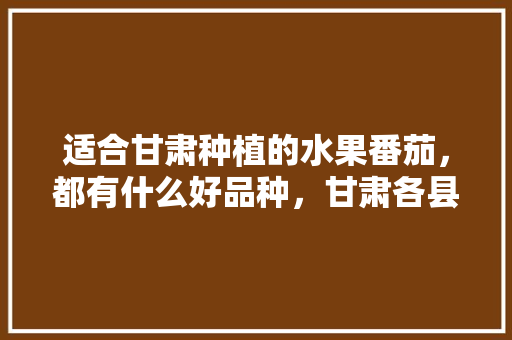 适合甘肃种植的水果番茄，都有什么好品种，甘肃各县水果种植面积排名。 蔬菜种植