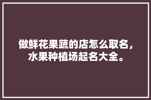 做鲜花果蔬的店怎么取名，水果种植场起名大全。 蔬菜种植