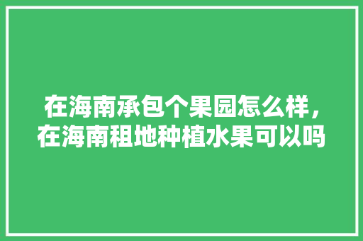 在海南承包个果园怎么样，在海南租地种植水果可以吗。 在海南承包个果园怎么样，在海南租地种植水果可以吗。 水果种植