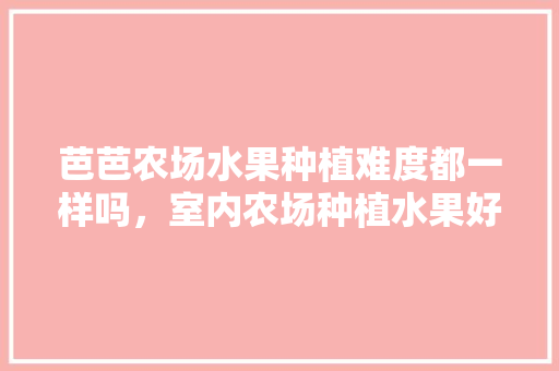 芭芭农场水果种植难度都一样吗，室内农场种植水果好吗。 水果种植