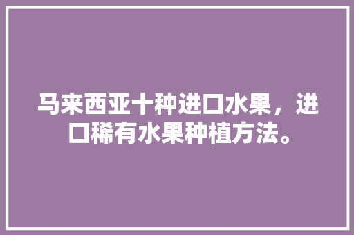 马来西亚十种进口水果，进口稀有水果种植方法。 马来西亚十种进口水果，进口稀有水果种植方法。 畜牧养殖