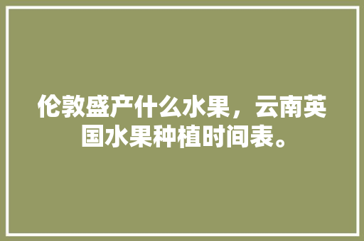 伦敦盛产什么水果，云南英国水果种植时间表。 畜牧养殖