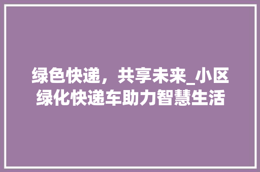 绿色快递，共享未来_小区绿化快递车助力智慧生活