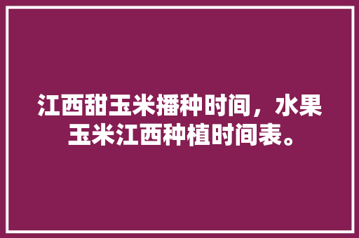 江西甜玉米播种时间，水果玉米江西种植时间表。 江西甜玉米播种时间，水果玉米江西种植时间表。 蔬菜种植