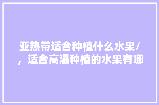 亚热带适合种植什么水果/，适合高温种植的水果有哪些。 亚热带适合种植什么水果/，适合高温种植的水果有哪些。 家禽养殖