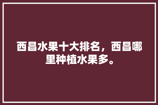 西昌水果十大排名，西昌哪里种植水果多。 土壤施肥