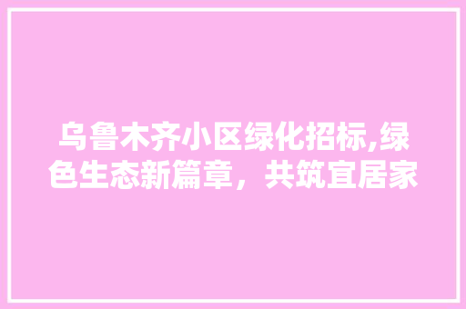 乌鲁木齐小区绿化招标,绿色生态新篇章，共筑宜居家园