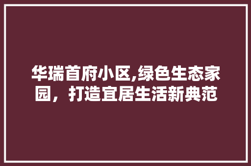 华瑞首府小区,绿色生态家园，打造宜居生活新典范 水果种植