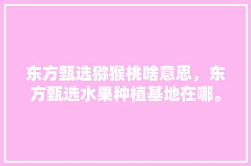 东方甄选猕猴桃啥意思，东方甄选水果种植基地在哪。 东方甄选猕猴桃啥意思，东方甄选水果种植基地在哪。 水果种植