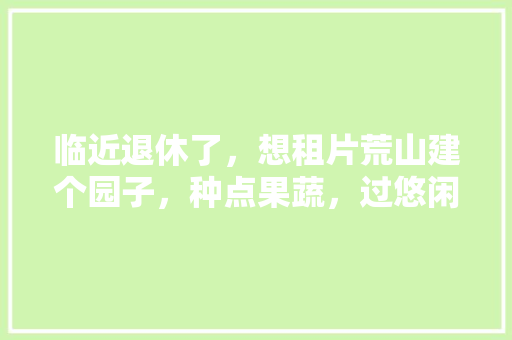 临近退休了，想租片荒山建个园子，种点果蔬，过悠闲的农耕生活，该怎样设计，山里居水果种植园。 临近退休了，想租片荒山建个园子，种点果蔬，过悠闲的农耕生活，该怎样设计，山里居水果种植园。 家禽养殖