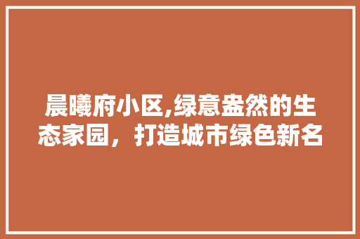 晨曦府小区,绿意盎然的生态家园，打造城市绿色新名片