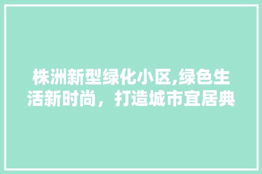 株洲新型绿化小区,绿色生活新时尚，打造城市宜居典范