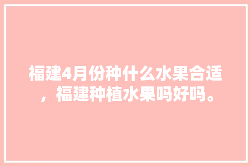 福建4月份种什么水果合适，福建种植水果吗好吗。 蔬菜种植