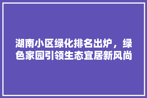 湖南小区绿化排名出炉，绿色家园引领生态宜居新风尚