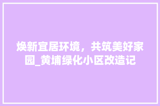 焕新宜居环境，共筑美好家园_黄埔绿化小区改造记