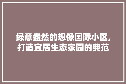 绿意盎然的想像国际小区,打造宜居生态家园的典范 蔬菜种植