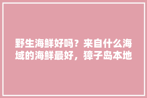 野生海鲜好吗？来自什么海域的海鲜最好，獐子岛本地水果种植时间。 野生海鲜好吗？来自什么海域的海鲜最好，獐子岛本地水果种植时间。 水果种植