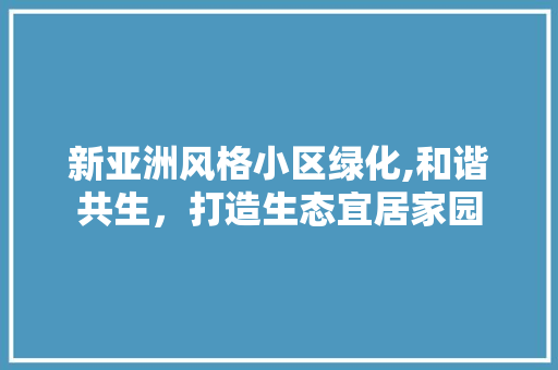 新亚洲风格小区绿化,和谐共生，打造生态宜居家园