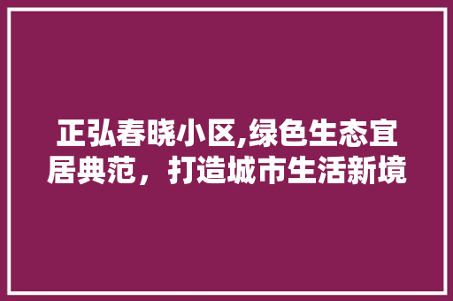 正弘春晓小区,绿色生态宜居典范，打造城市生活新境界