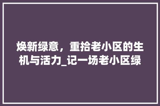 焕新绿意，重拾老小区的生机与活力_记一场老小区绿化升级改造之旅