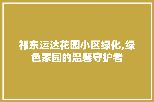 祁东运达花园小区绿化,绿色家园的温馨守护者