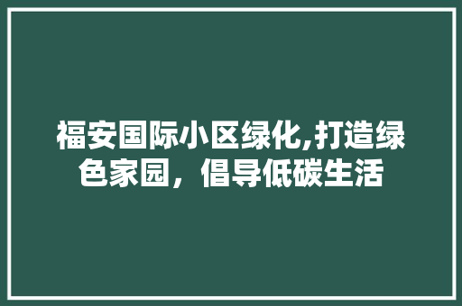 福安国际小区绿化,打造绿色家园，倡导低碳生活