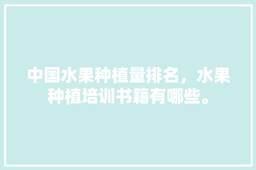 中国水果种植量排名，水果种植培训书籍有哪些。 中国水果种植量排名，水果种植培训书籍有哪些。 畜牧养殖