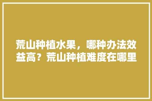 荒山种植水果，哪种办法效益高？荒山种植难度在哪里，设施种植水果图片欣赏大全。 土壤施肥