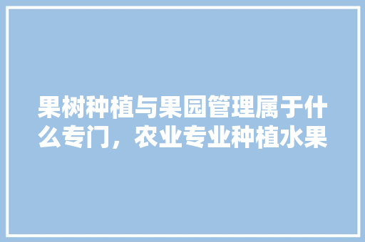 果树种植与果园管理属于什么专门，农业专业种植水果有哪些。 果树种植与果园管理属于什么专门，农业专业种植水果有哪些。 土壤施肥