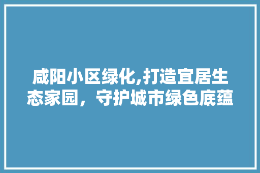 咸阳小区绿化,打造宜居生态家园，守护城市绿色底蕴