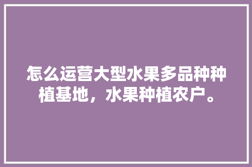 怎么运营大型水果多品种种植基地，水果种植农户。 怎么运营大型水果多品种种植基地，水果种植农户。 蔬菜种植