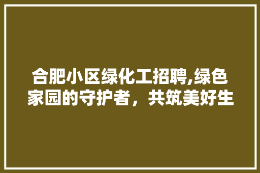 合肥小区绿化工招聘,绿色家园的守护者，共筑美好生态家园